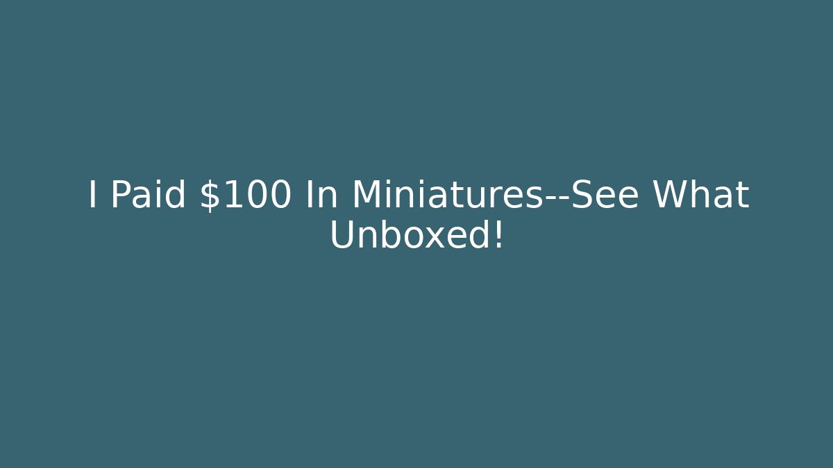 I Paid $100 In Miniatures—See What Unboxed!