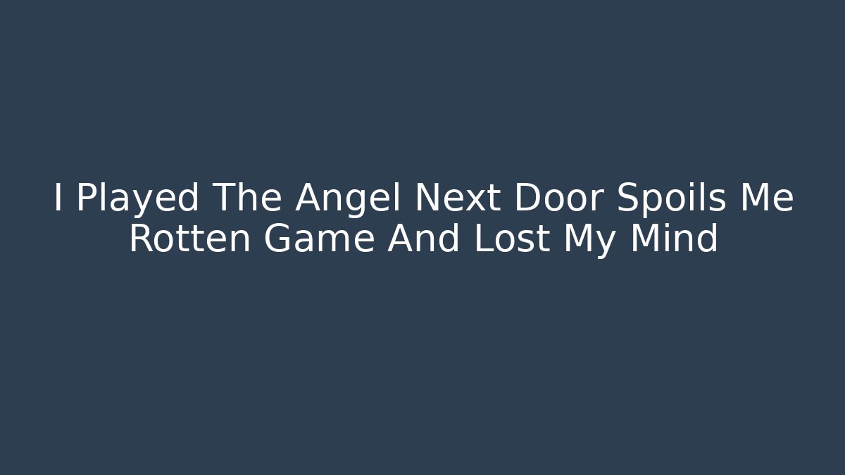 I Played The Angel Next Door Spoils Me Rotten Game And Lost My Mind