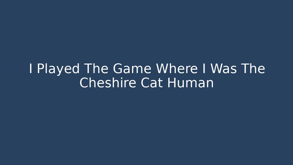 I Played The Game Where I Was The Cheshire Cat Human