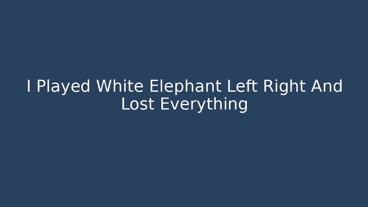 I Played White Elephant Left Right And Lost Everything