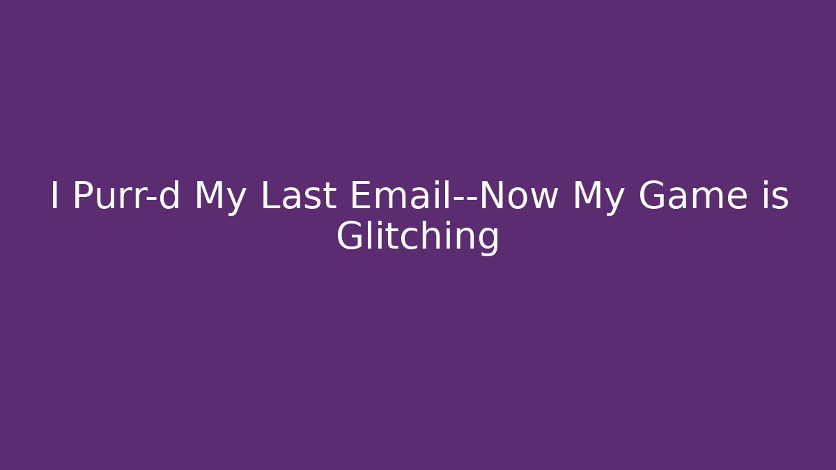 I Purr-d My Last Email—Now My Game is Glitching