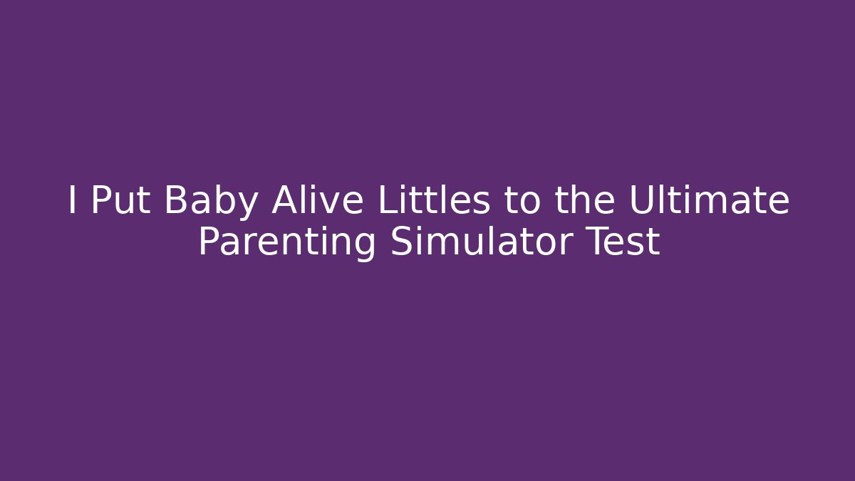 I Put Baby Alive Littles to the Ultimate Parenting Simulator Test