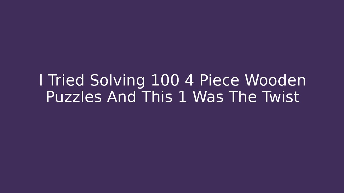 I Tried Solving 100 4 Piece Wooden Puzzles And This 1 Was The Twist