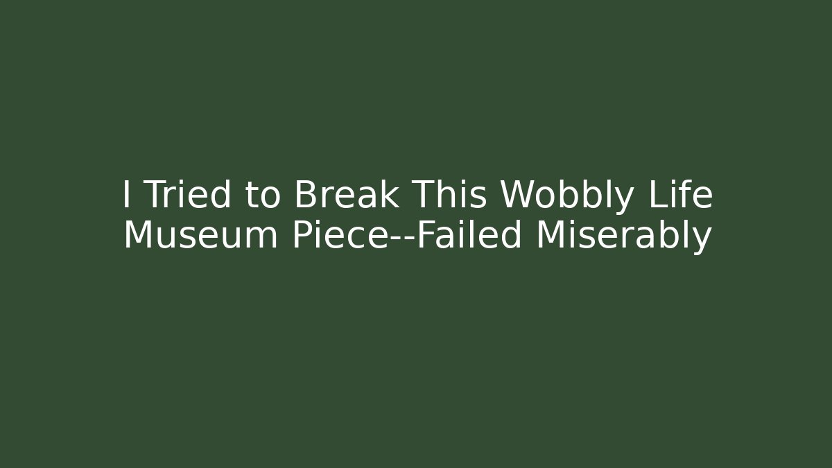 I Tried to Break This Wobbly Life Museum Piece—Failed Miserably