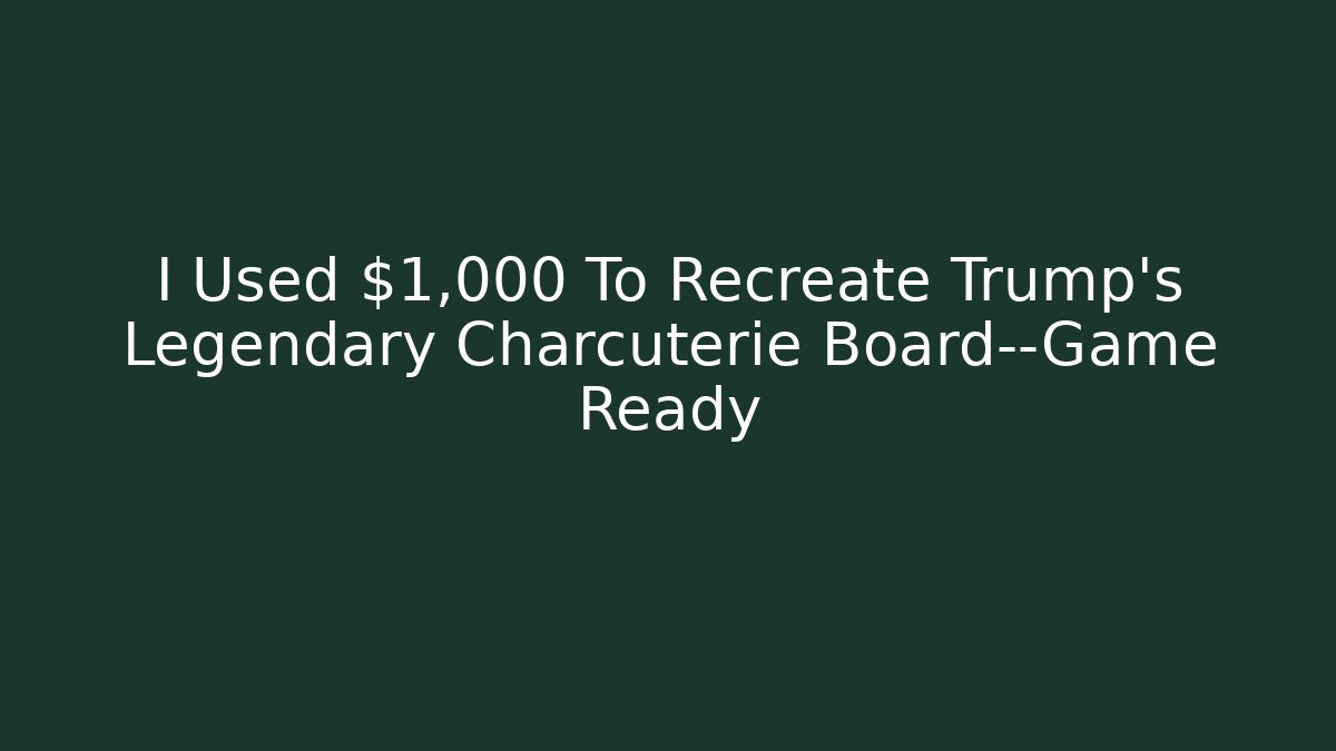 I Used $1,000 To Recreate Trump's Legendary Charcuterie Board—Game Ready