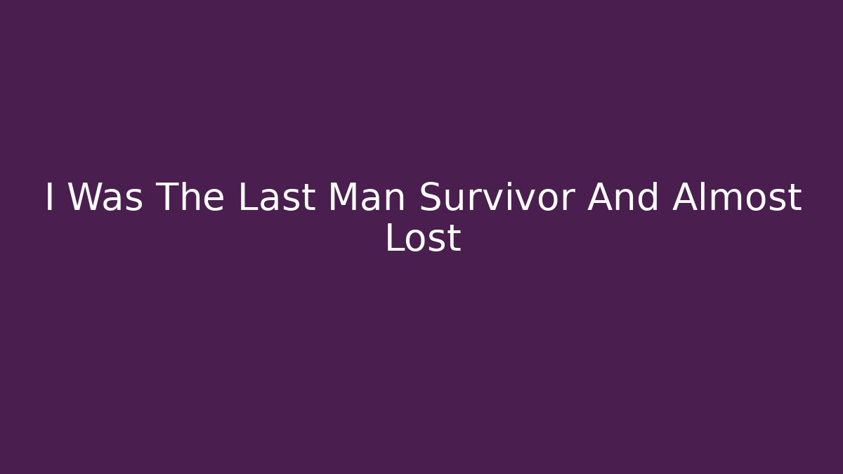 I Was The Last Man Survivor And Almost Lost