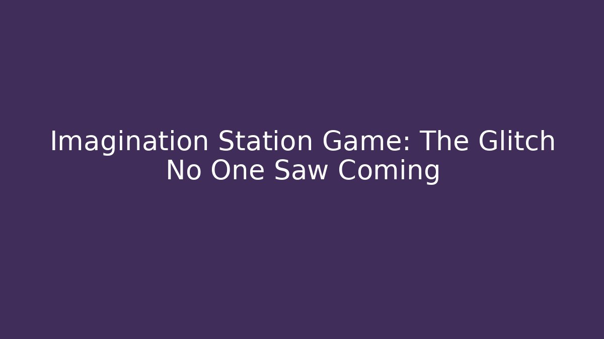 Imagination Station Game: The Glitch No One Saw Coming