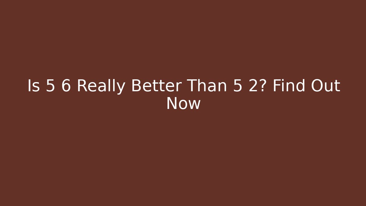 Is 5 6 Really Better Than 5 2? Find Out Now