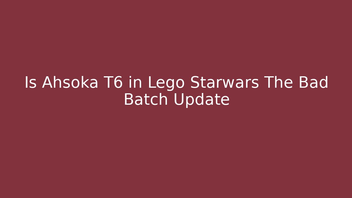 Is Ahsoka T6 in Lego Starwars The Bad Batch Update
