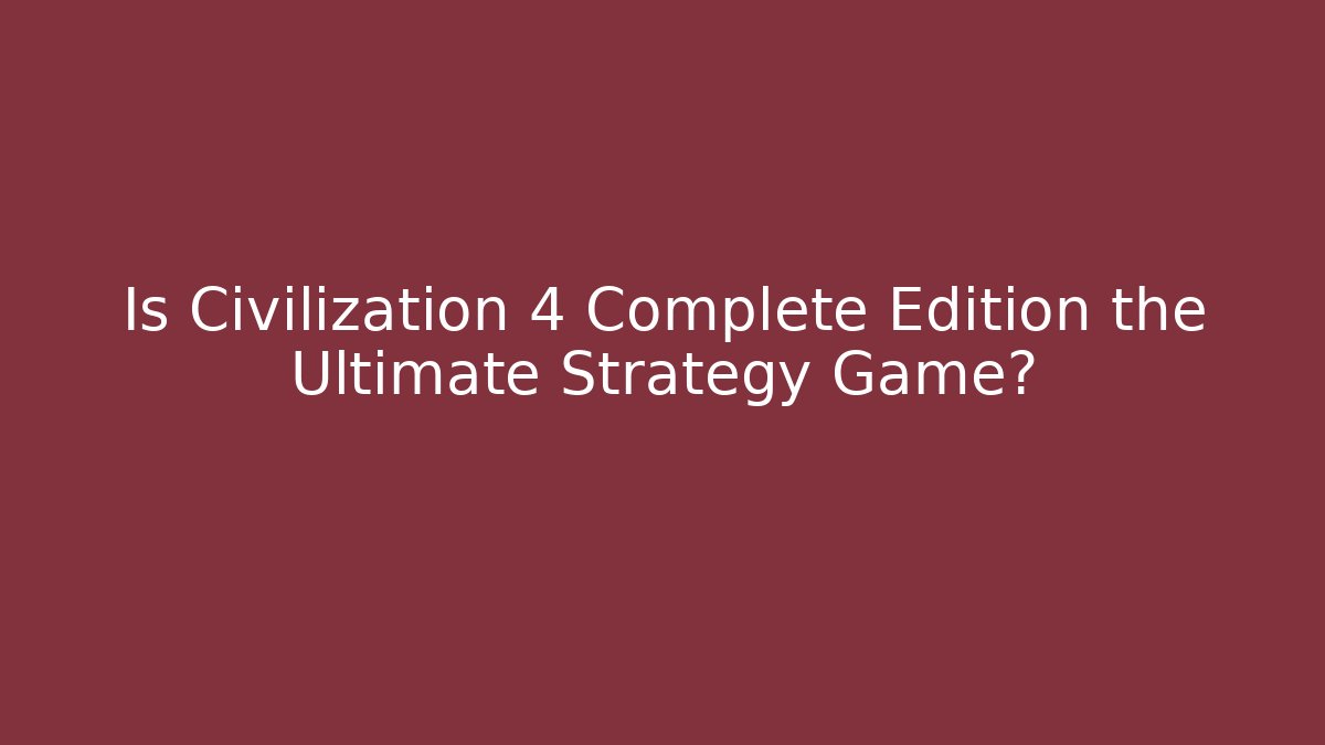 Is Civilization 4 Complete Edition the Ultimate Strategy Game?