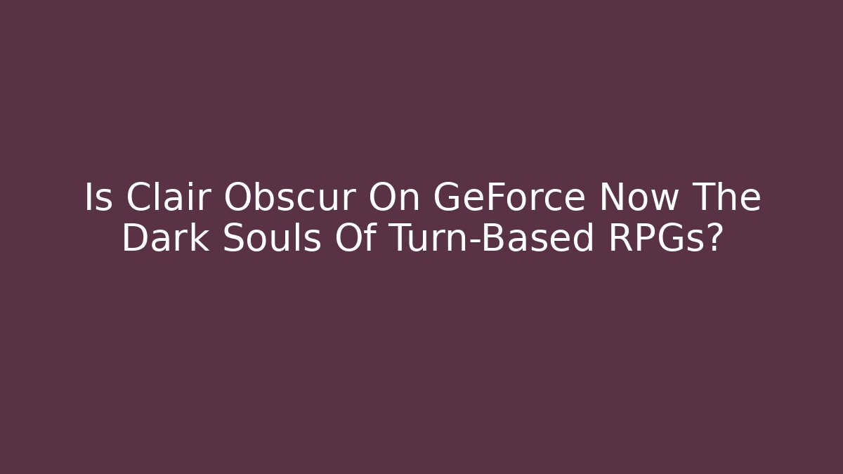 Is Clair Obscur On GeForce Now The Dark Souls Of Turn-Based RPGs?