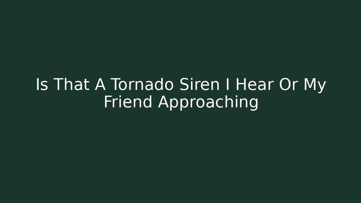 Is That A Tornado Siren I Hear Or My Friend Approaching
