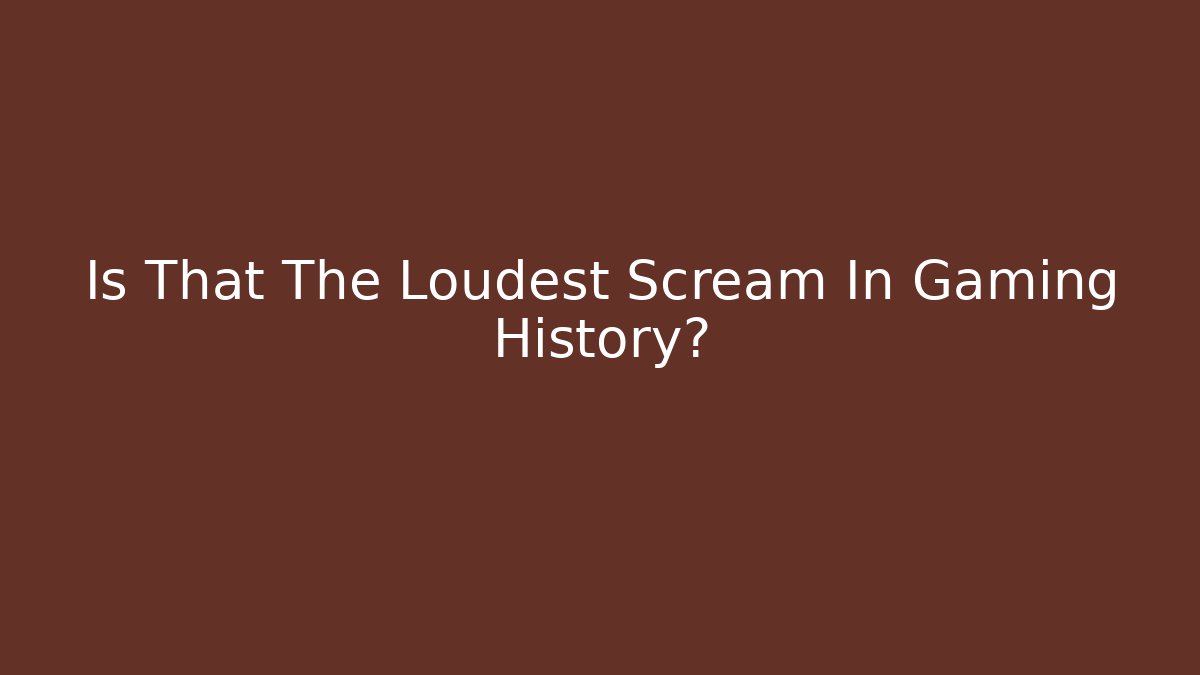 Is That The Loudest Scream In Gaming History?