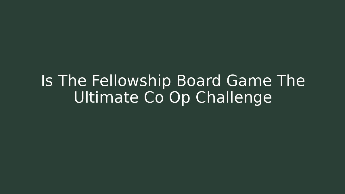 Is The Fellowship Board Game The Ultimate Co Op Challenge