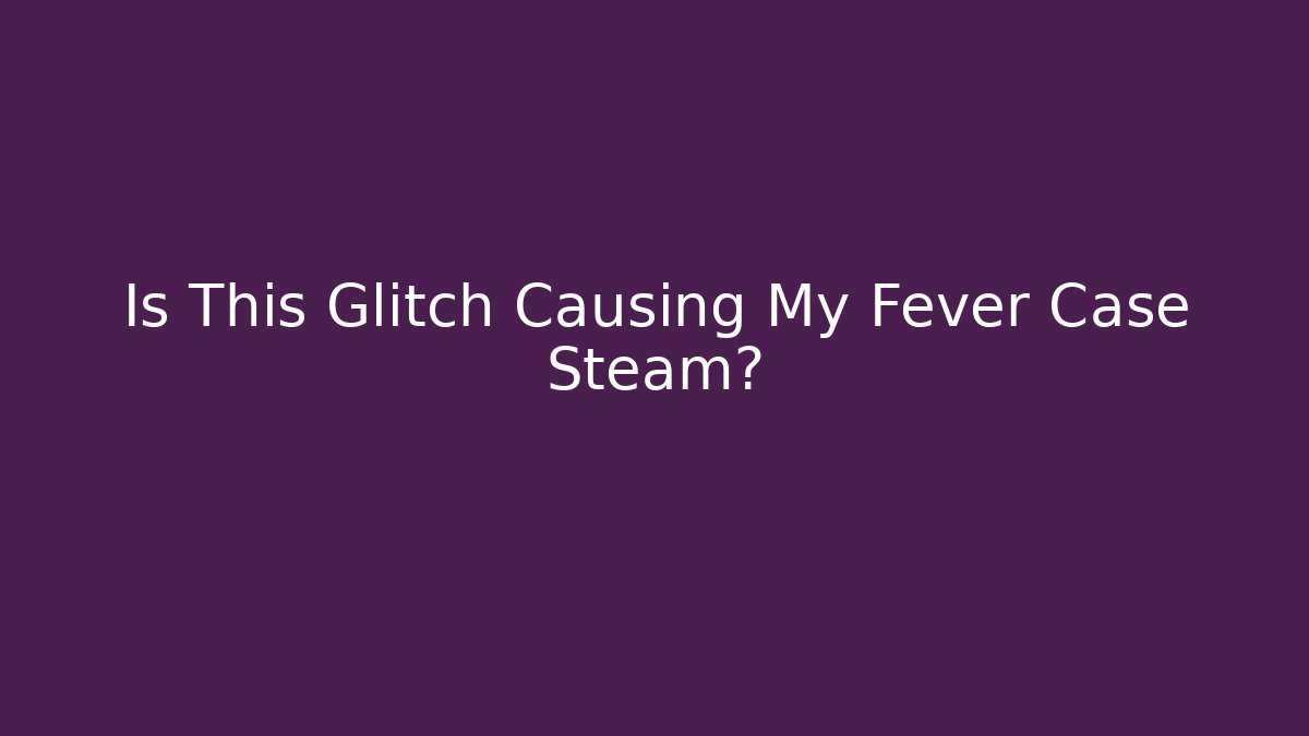 Is This Glitch Causing My Fever Case Steam?