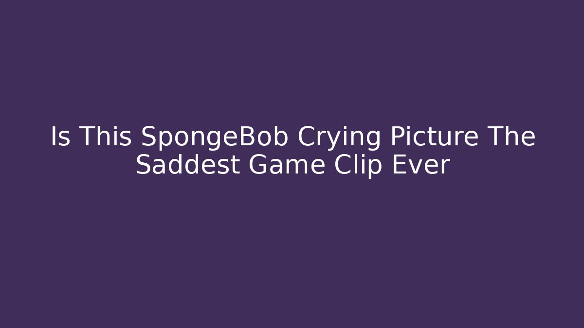 Is This SpongeBob Crying Picture The Saddest Game Clip Ever