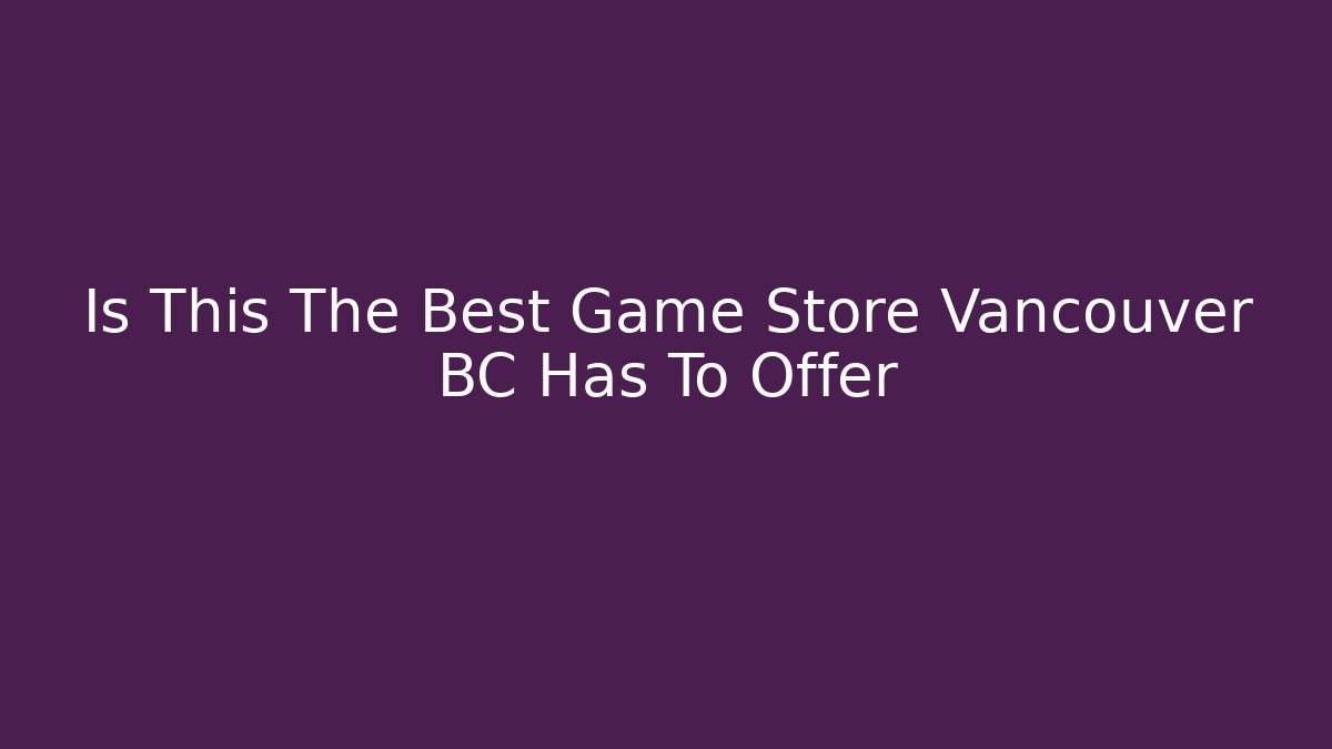 Is This The Best Game Store Vancouver BC Has To Offer