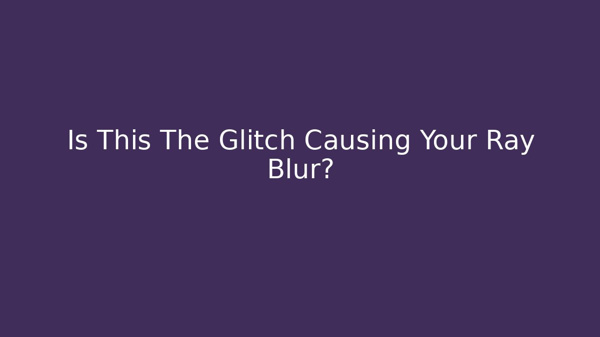 Is This The Glitch Causing Your Ray Blur?