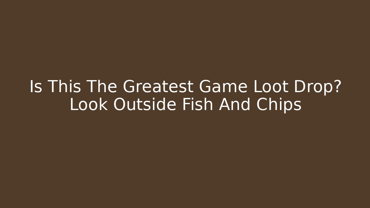 Is This The Greatest Game Loot Drop? Look Outside Fish And Chips