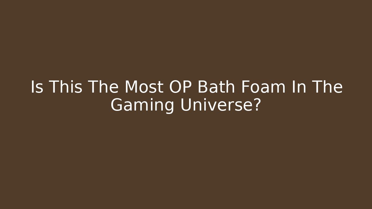 Is This The Most OP Bath Foam In The Gaming Universe?