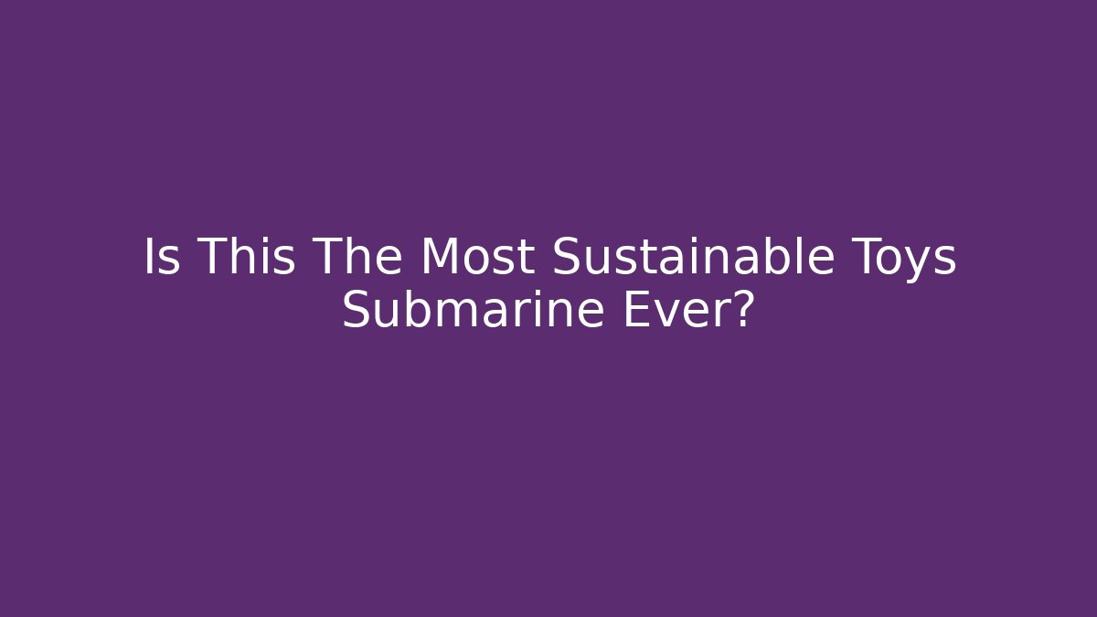 Is This The Most Sustainable Toys Submarine Ever?