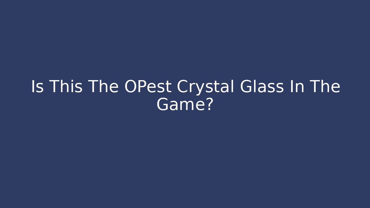 Is This The OPest Crystal Glass In The Game?
