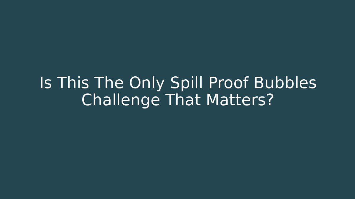 Is This The Only Spill Proof Bubbles Challenge That Matters?