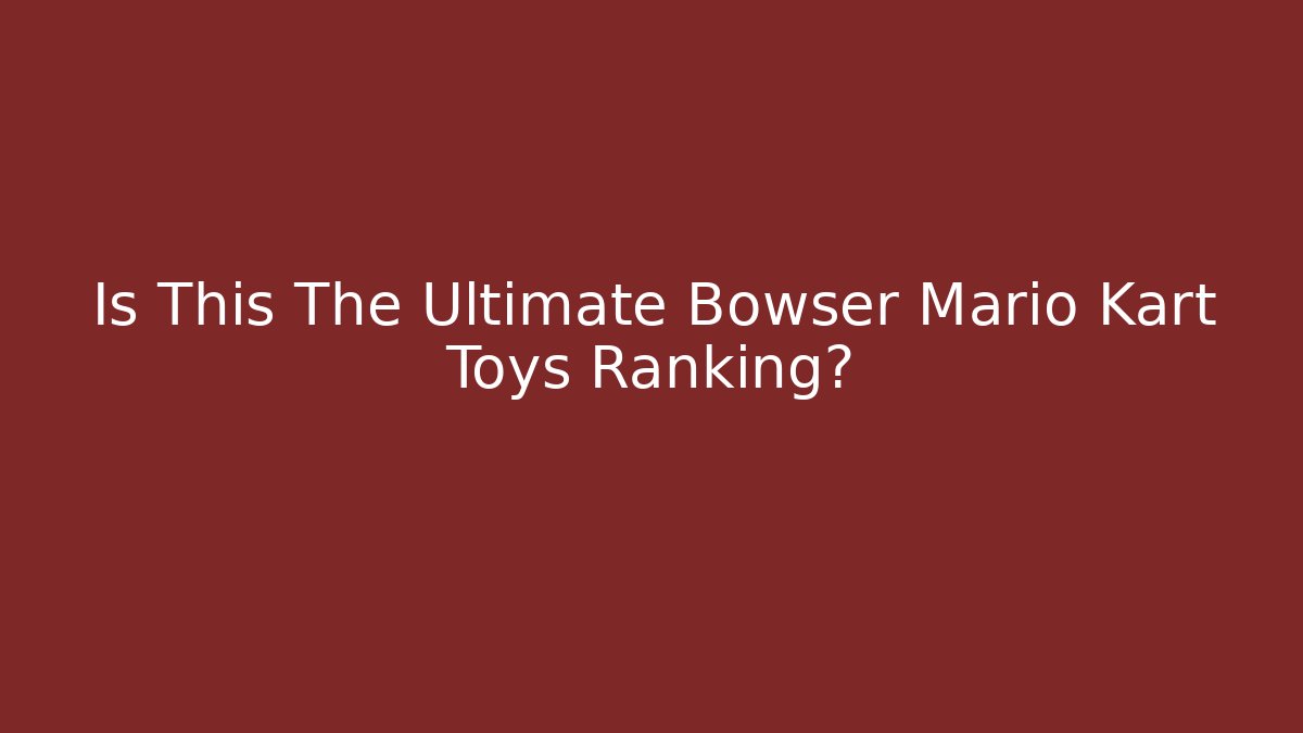 Is This The Ultimate Bowser Mario Kart Toys Ranking?