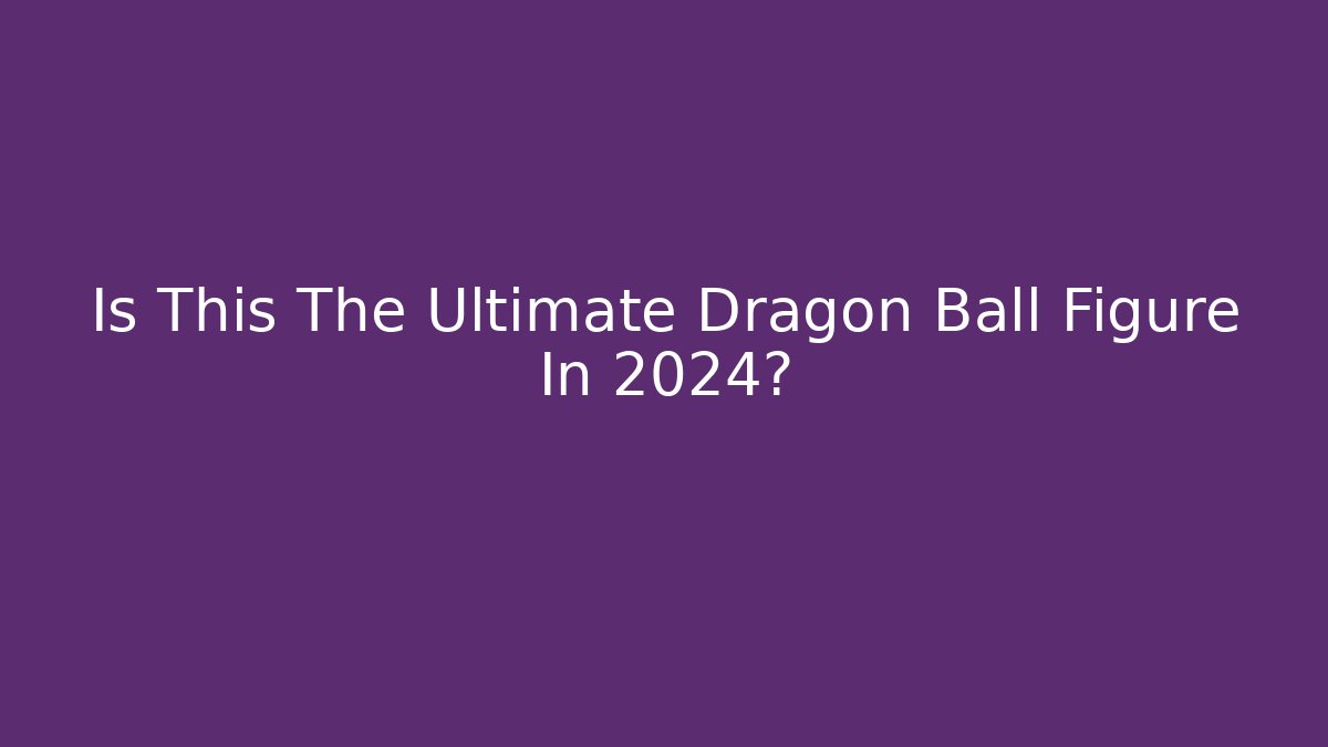 Is This The Ultimate Dragon Ball Figure In 2024?
