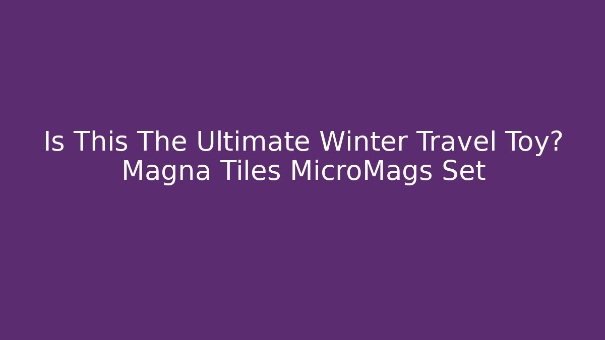 Is This The Ultimate Winter Travel Toy? Magna Tiles MicroMags Set