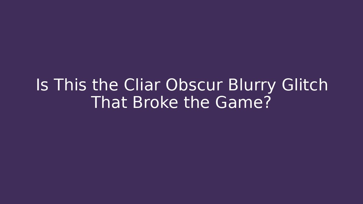 Is This the Cliar Obscur Blurry Glitch That Broke the Game?