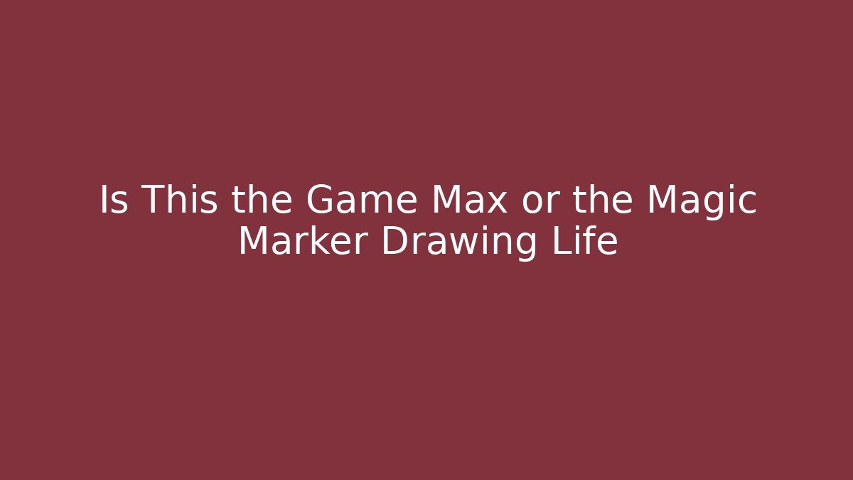 Is This the Game Max or the Magic Marker Drawing Life