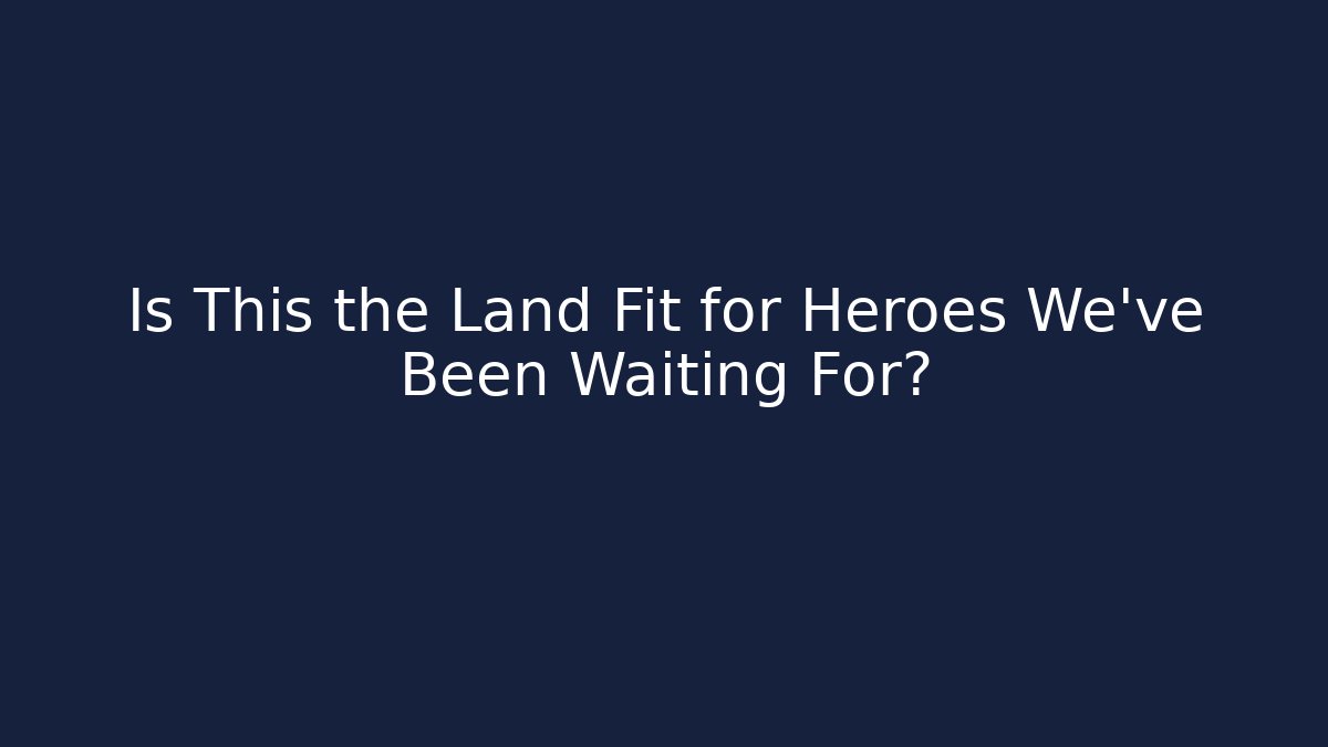 Is This the Land Fit for Heroes We've Been Waiting For?