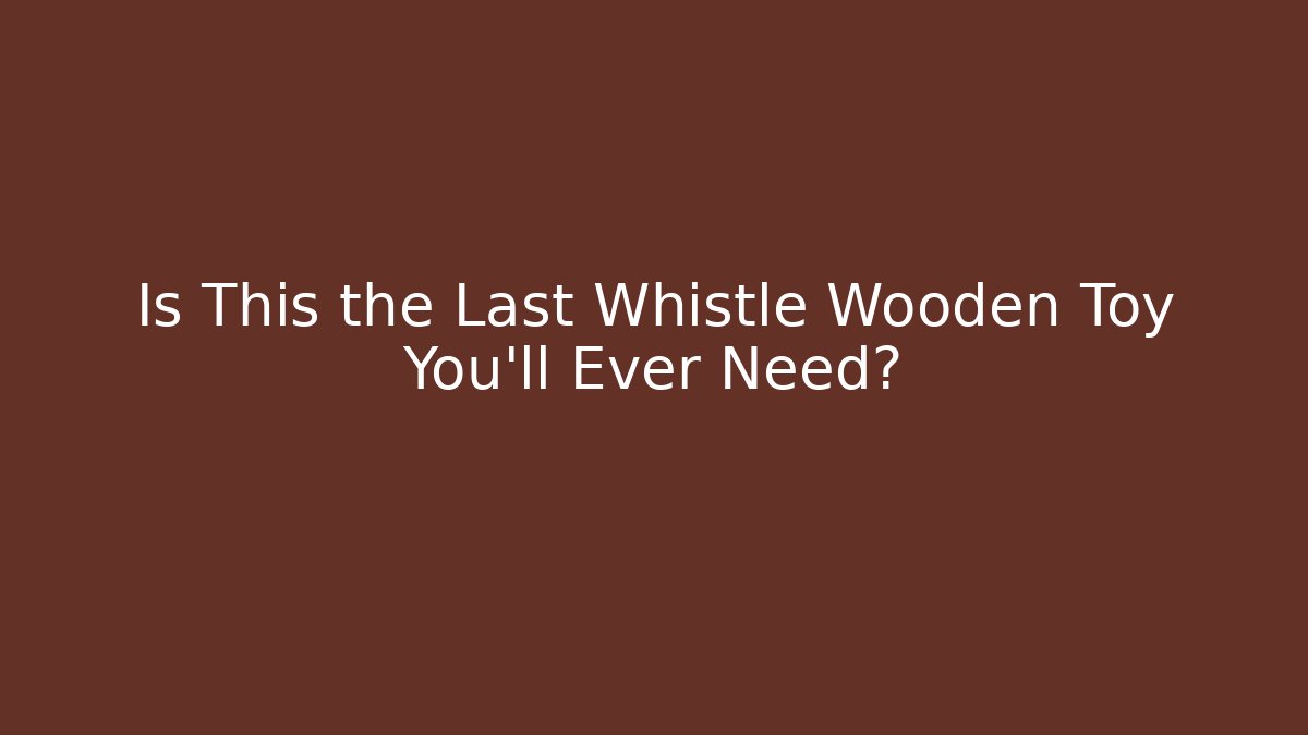 Is This the Last Whistle Wooden Toy You’ll Ever Need?