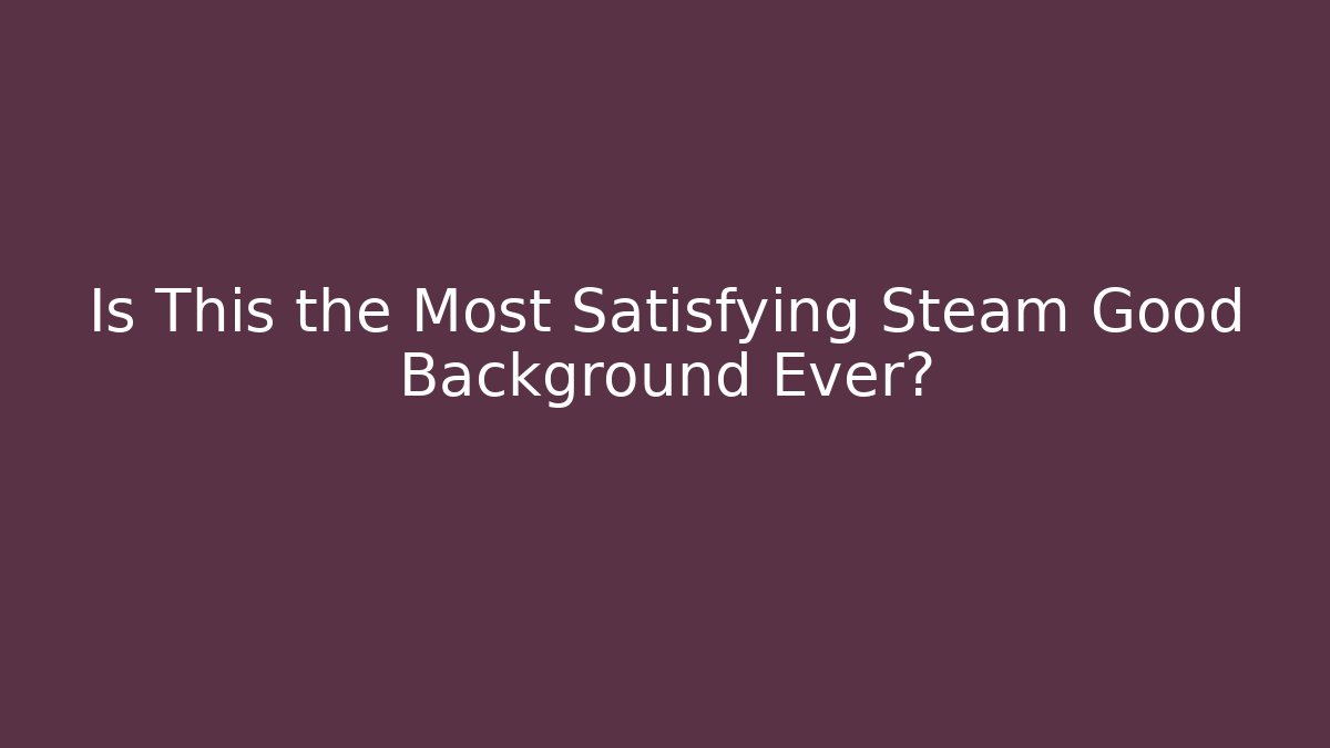 Is This the Most Satisfying Steam Good Background Ever?