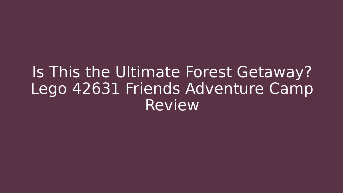 Is This the Ultimate Forest Getaway? Lego 42631 Friends Adventure Camp Review