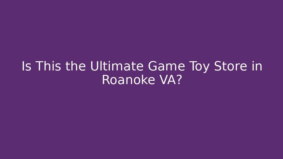 Is This the Ultimate Game Toy Store in Roanoke VA?
