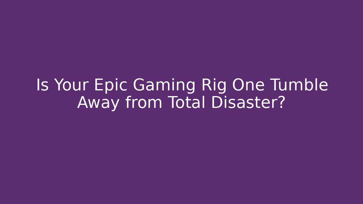 Is Your Epic Gaming Rig One Tumble Away from Total Disaster?