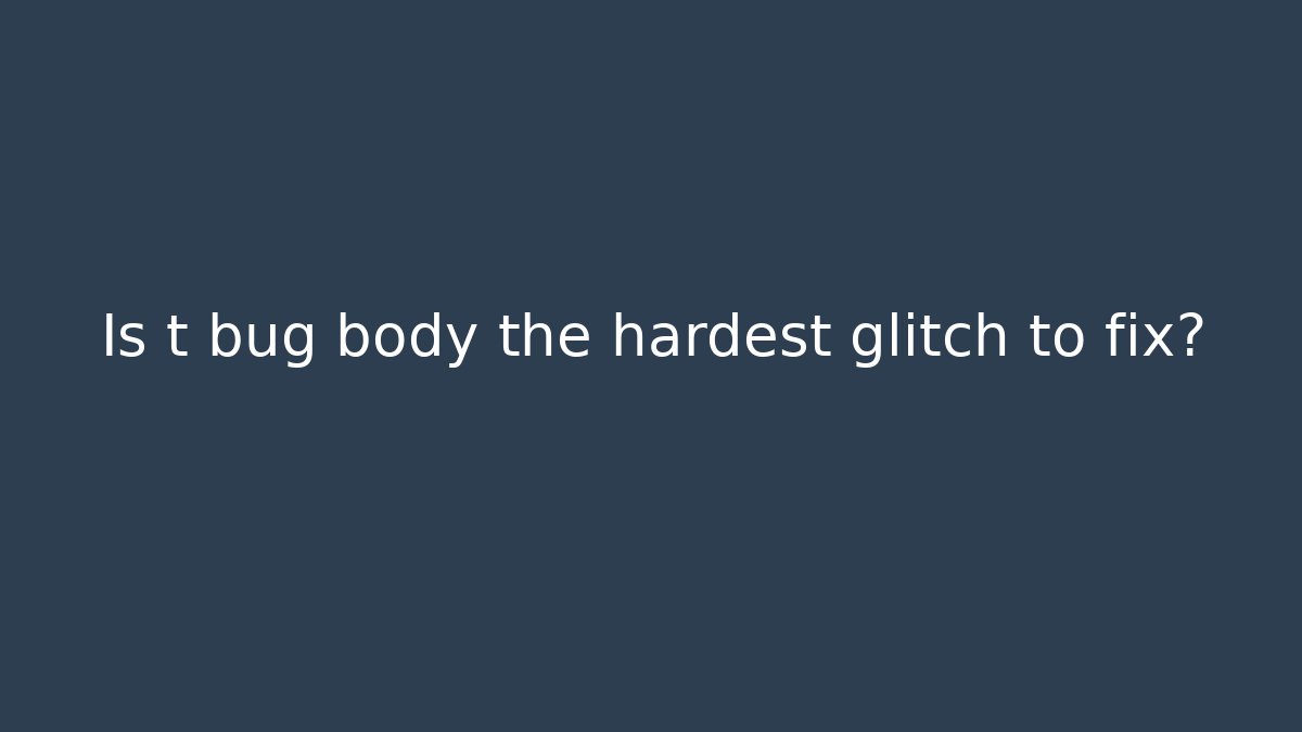 Is t bug body the hardest glitch to fix?