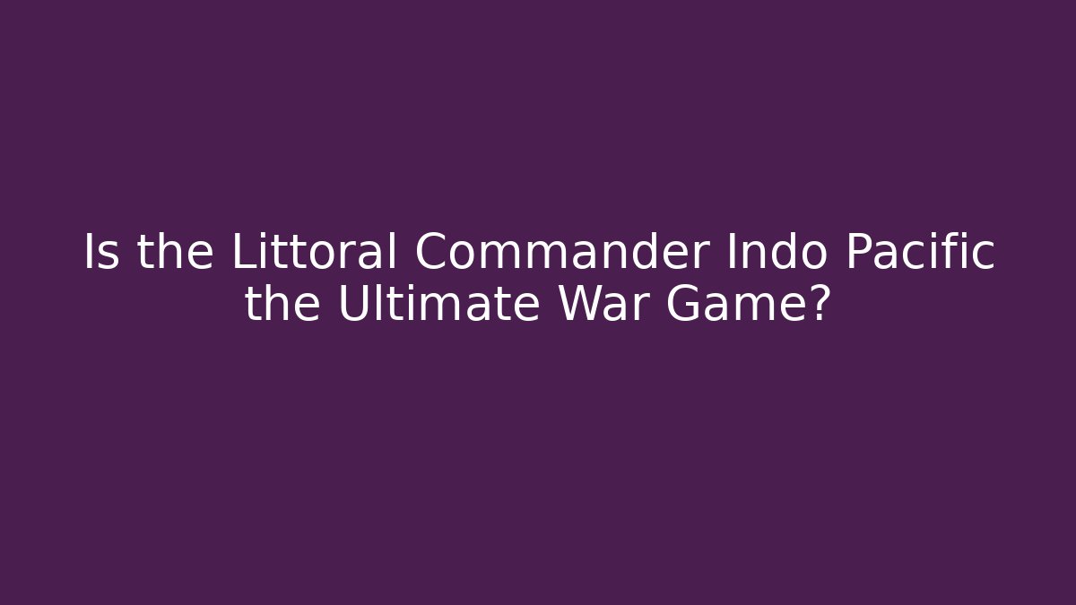 Is the Littoral Commander Indo Pacific the Ultimate War Game?