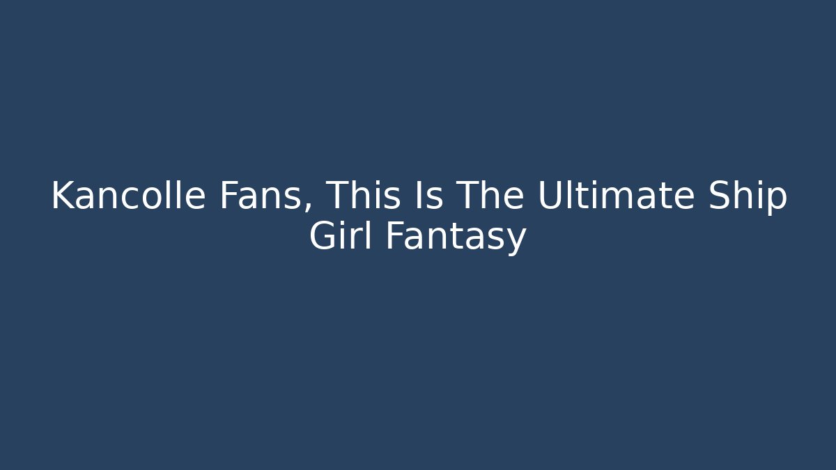 Kancolle Fans, This Is The Ultimate Ship Girl Fantasy