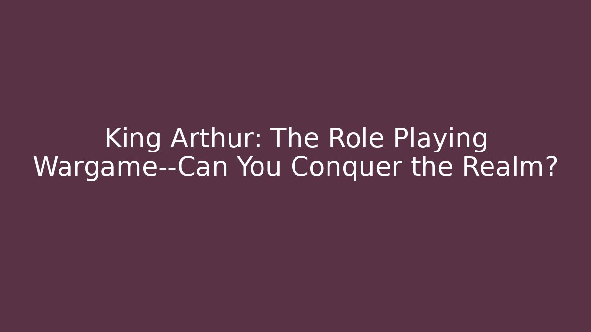 King Arthur: The Role Playing Wargame—Can You Conquer the Realm?