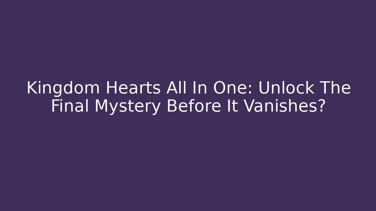 Kingdom Hearts All In One: Unlock The Final Mystery Before It Vanishes?