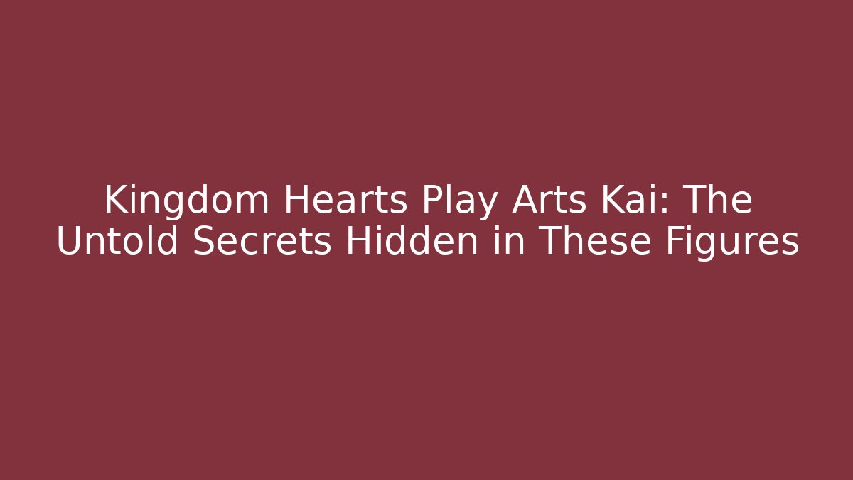 Kingdom Hearts Play Arts Kai: The Untold Secrets Hidden in These Figures