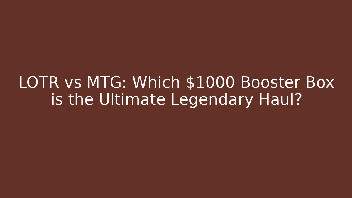 LOTR vs MTG: Which $1000 Booster Box is the Ultimate Legendary Haul?