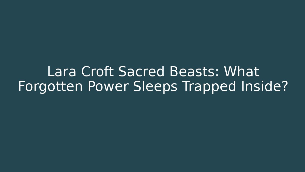 Lara Croft Sacred Beasts: What Forgotten Power Sleeps Trapped Inside?