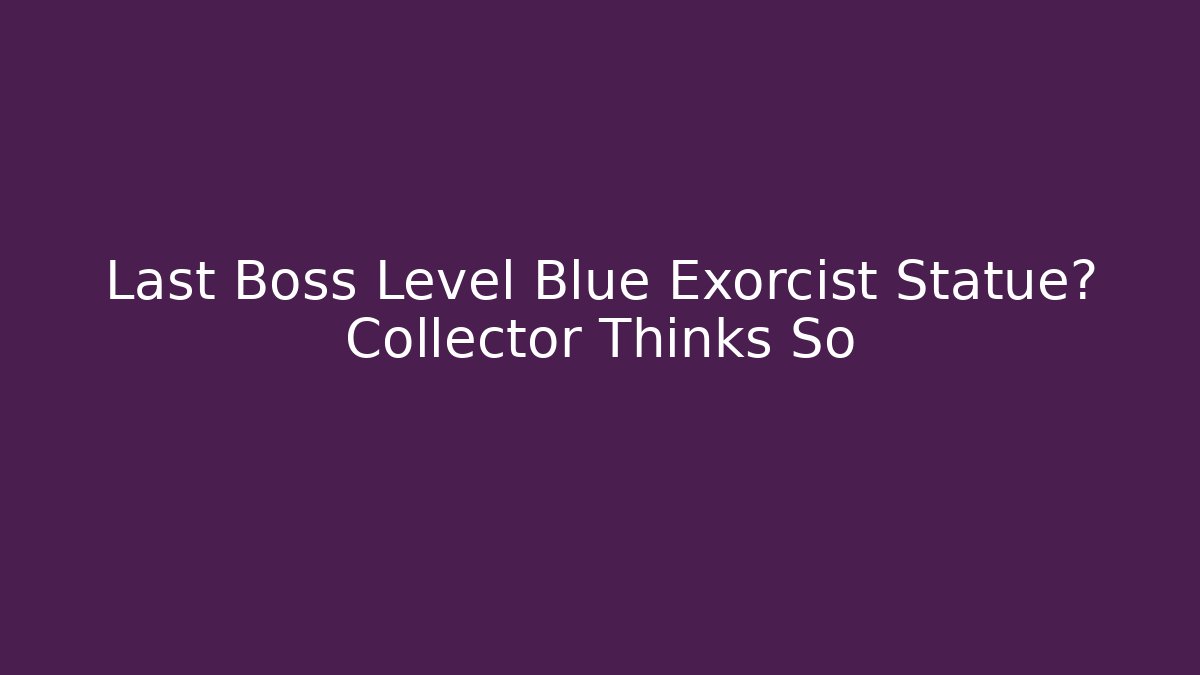 Last Boss Level Blue Exorcist Statue? Collector Thinks So