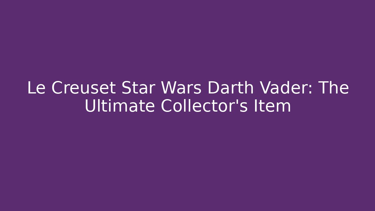 Le Creuset Star Wars Darth Vader: The Ultimate Collector’s Item
