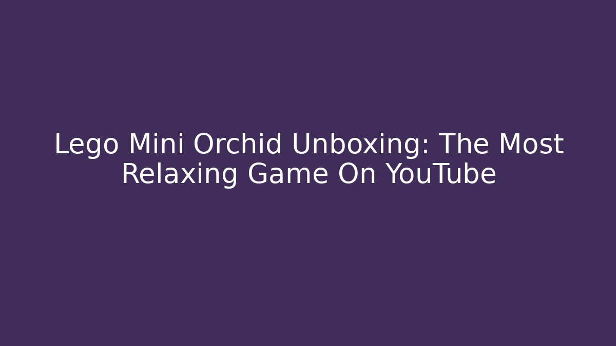 Lego Mini Orchid Unboxing: The Most Relaxing Game On YouTube