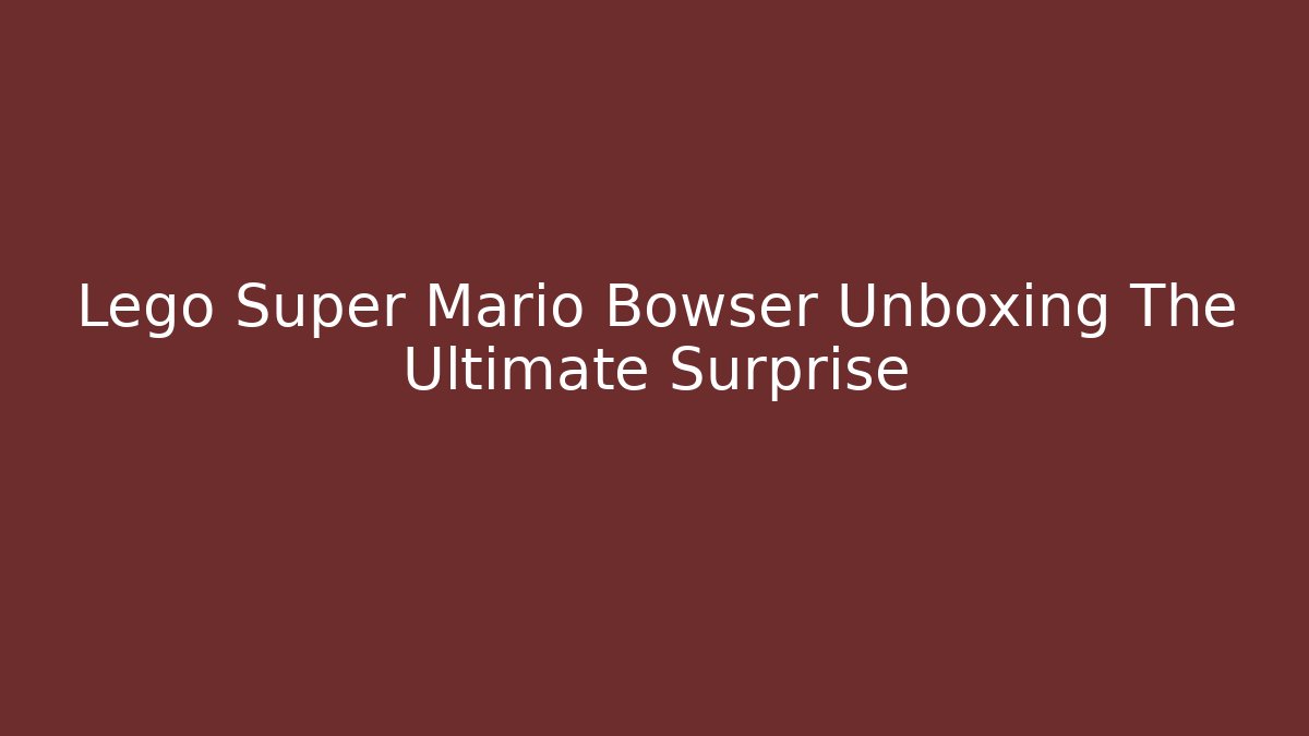 Lego Super Mario Bowser Unboxing The Ultimate Surprise